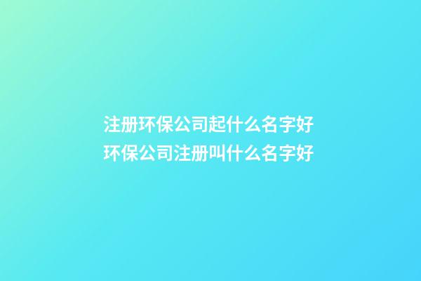 注册环保公司起什么名字好 环保公司注册叫什么名字好-第1张-公司起名-玄机派